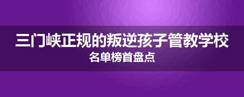 三门峡正规的叛逆孩子管教学校名单榜首盘点
