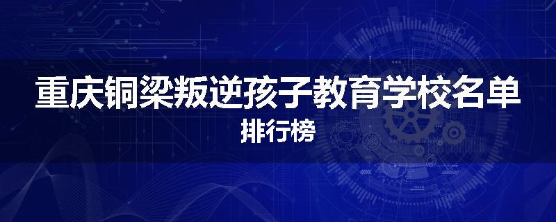 重庆铜梁叛逆孩子教育学校名单排行榜