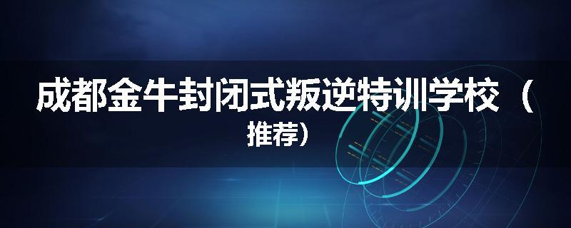成都金牛封闭式叛逆特训学校（推荐）