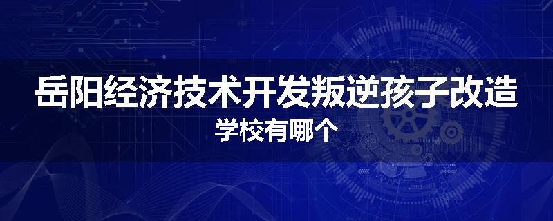 岳阳经济技术开发叛逆孩子改造学校有哪个