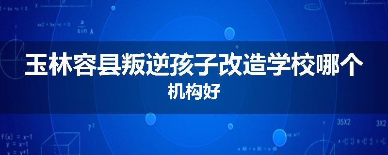 玉林容县叛逆孩子改造学校哪个机构好
