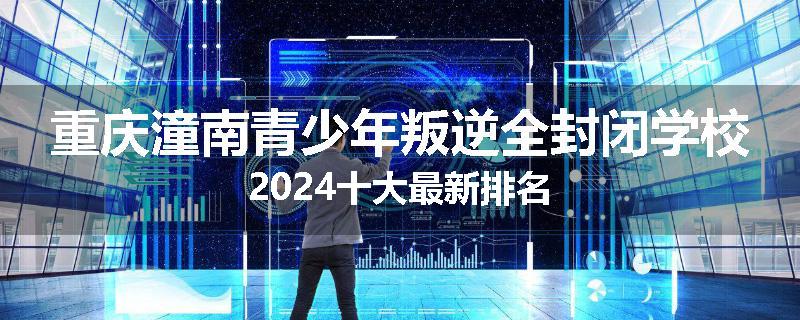 重庆潼南青少年叛逆全封闭学校2024十大最新排名