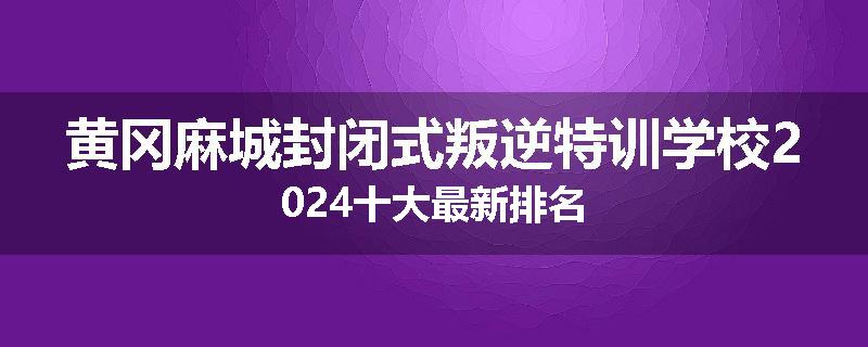 黄冈麻城封闭式叛逆特训学校2024十大最新排名