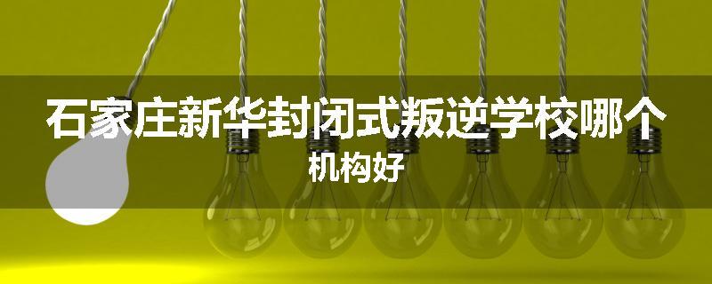 石家庄新华封闭式叛逆学校哪个机构好