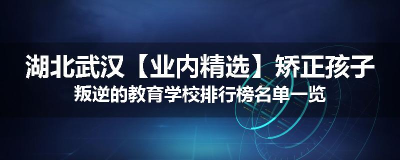 湖北武汉【业内精选】矫正孩子叛逆的教育学校排行榜名单一览