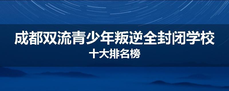成都双流青少年叛逆全封闭学校十大排名榜
