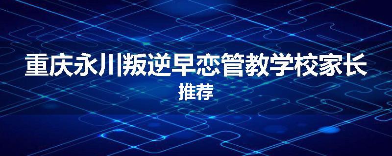 重庆永川叛逆早恋管教学校家长推荐