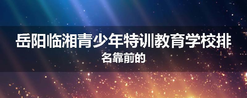 岳阳临湘青少年特训教育学校排名靠前的