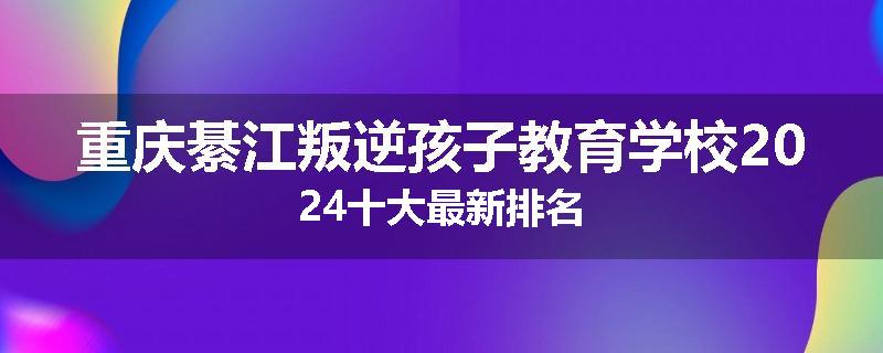 重庆綦江叛逆孩子教育学校2024十大最新排名