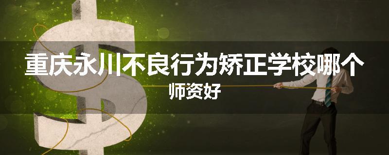 重庆永川不良行为矫正学校哪个师资好