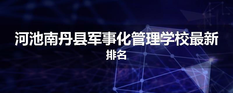 河池南丹县军事化管理学校最新排名
