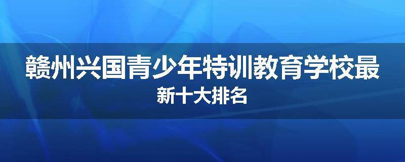 赣州兴国青少年特训教育学校最新十大排名