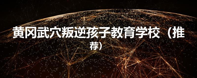 黄冈武穴叛逆孩子教育学校（推荐）