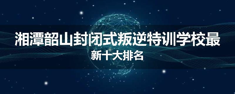 湘潭韶山封闭式叛逆特训学校最新十大排名