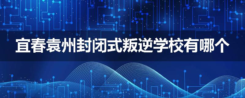 宜春袁州封闭式叛逆学校有哪个