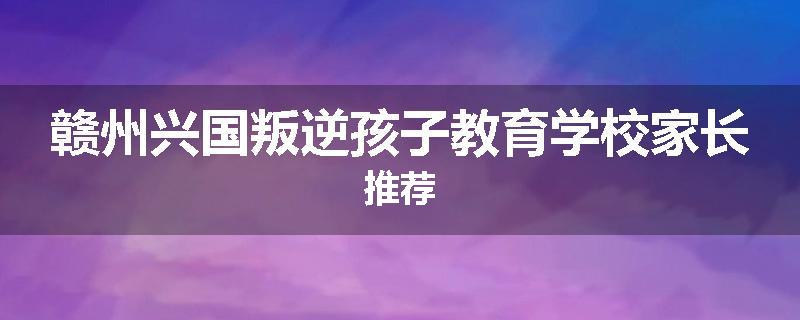 赣州兴国叛逆孩子教育学校家长推荐