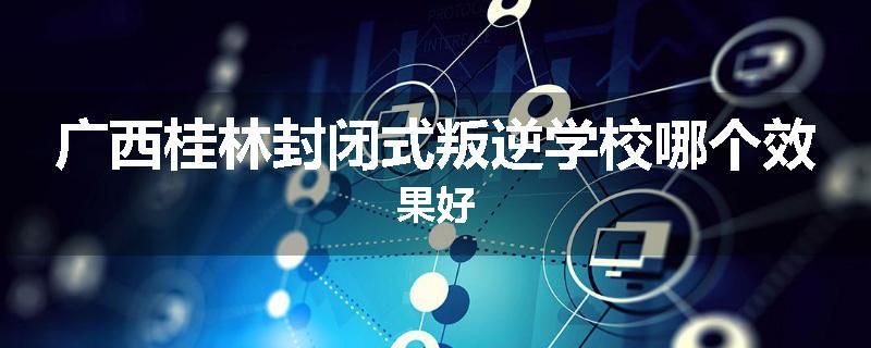 广西桂林封闭式叛逆学校哪个效果好