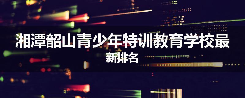 湘潭韶山青少年特训教育学校最新排名