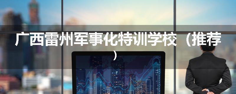 广西雷州军事化特训学校（推荐）