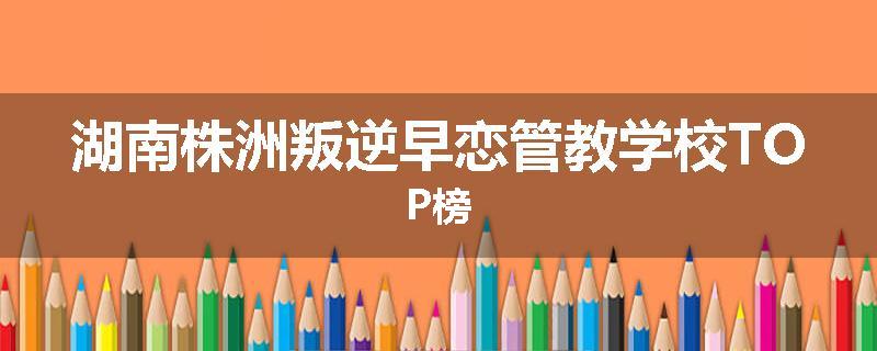 湖南株洲叛逆早恋管教学校TOP榜