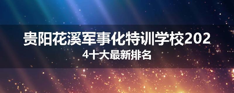 贵阳花溪军事化特训学校2024十大最新排名