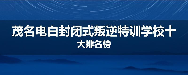 茂名电白封闭式叛逆特训学校十大排名榜