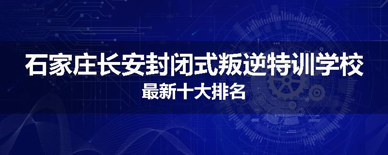 石家庄长安封闭式叛逆特训学校最新十大排名