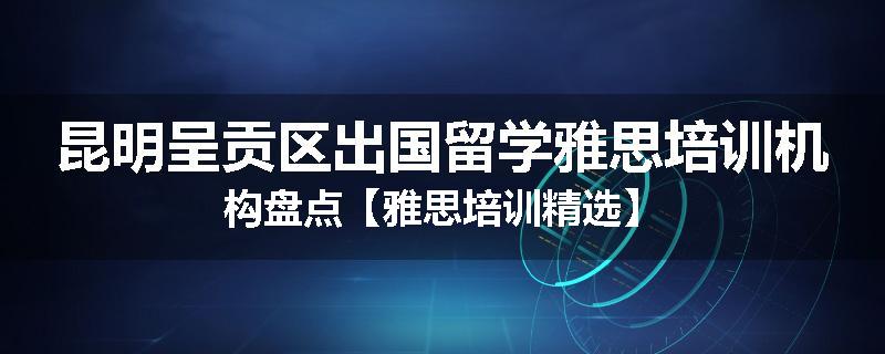 昆明呈贡区出国留学雅思培训机构盘点【雅思培训精选】