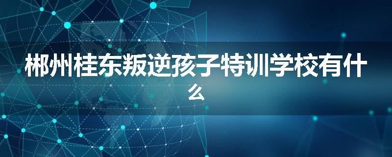 郴州桂东叛逆孩子特训学校有什么
