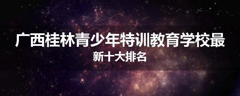 广西桂林青少年特训教育学校最新十大排名