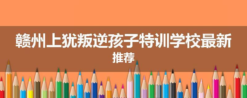 赣州上犹叛逆孩子特训学校最新推荐