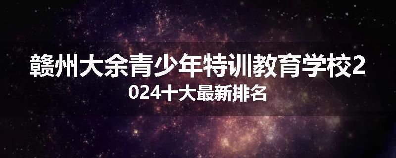 赣州大余青少年特训教育学校2024十大最新排名