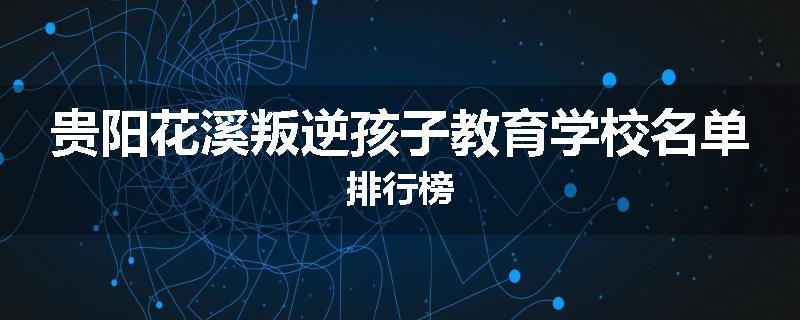 贵阳花溪叛逆孩子教育学校名单排行榜