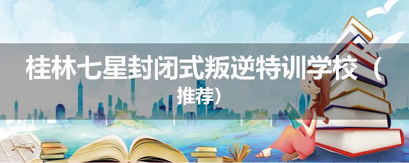 桂林七星封闭式叛逆特训学校（推荐）