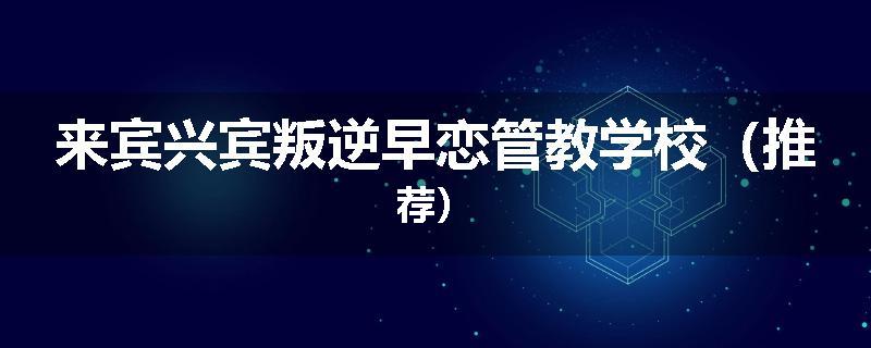 来宾兴宾叛逆早恋管教学校（推荐）