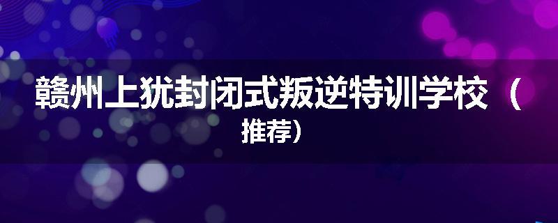 赣州上犹封闭式叛逆特训学校（推荐）