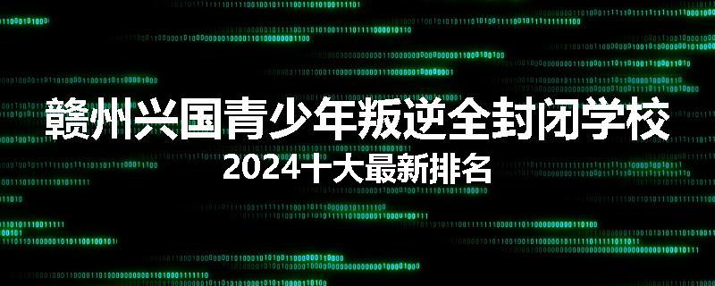 赣州兴国青少年叛逆全封闭学校2024十大最新排名