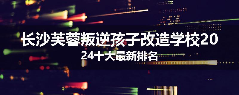 长沙芙蓉叛逆孩子改造学校2024十大最新排名
