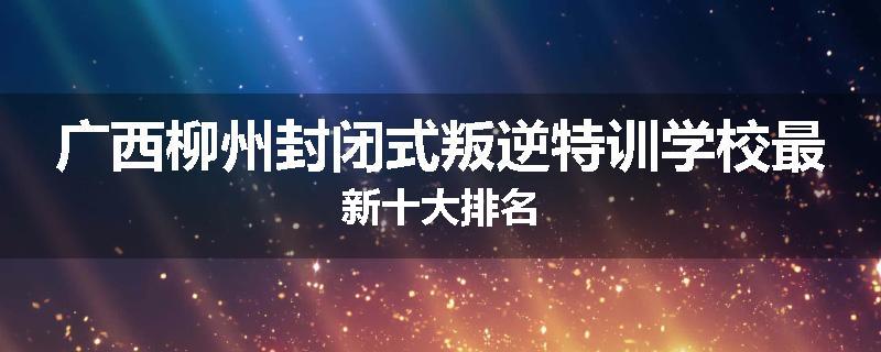 广西柳州封闭式叛逆特训学校最新十大排名
