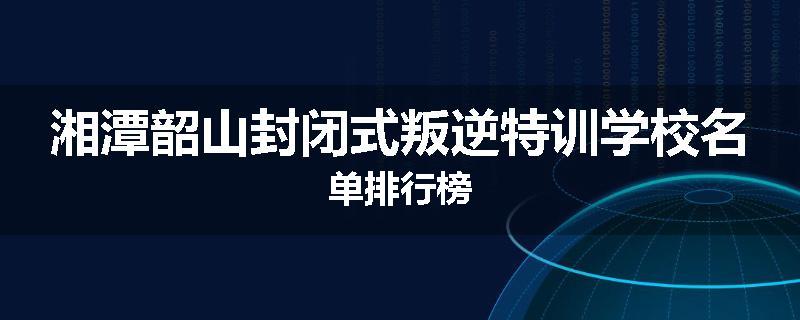 湘潭韶山封闭式叛逆特训学校名单排行榜