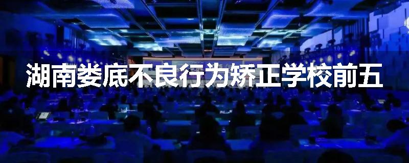 湖南娄底不良行为矫正学校前五