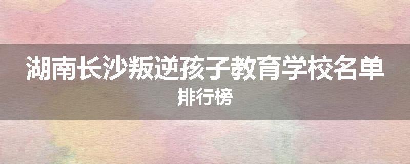 湖南长沙叛逆孩子教育学校名单排行榜