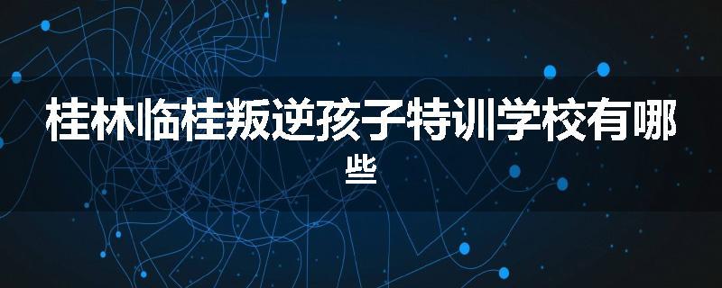 桂林临桂叛逆孩子特训学校有哪些