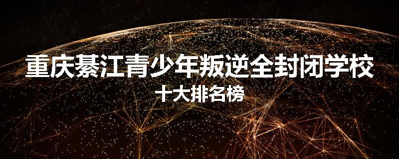重庆綦江青少年叛逆全封闭学校十大排名榜