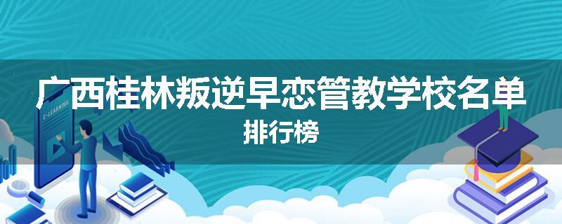 广西桂林叛逆早恋管教学校名单排行榜