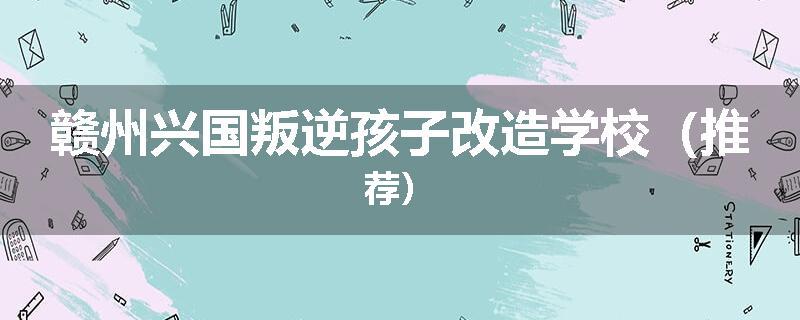 赣州兴国叛逆孩子改造学校（推荐）