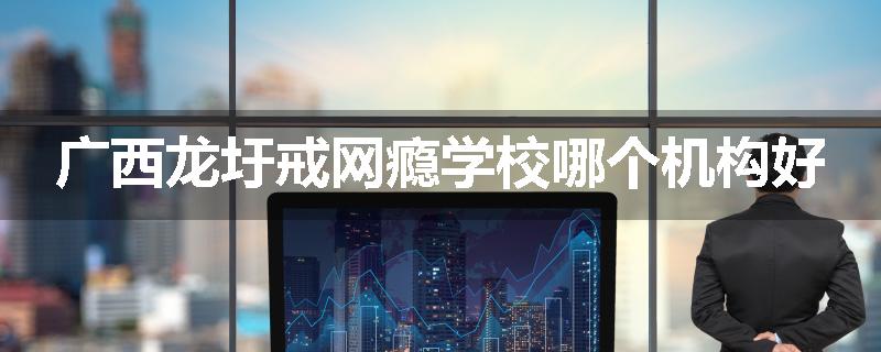 广西龙圩戒网瘾学校哪个机构好