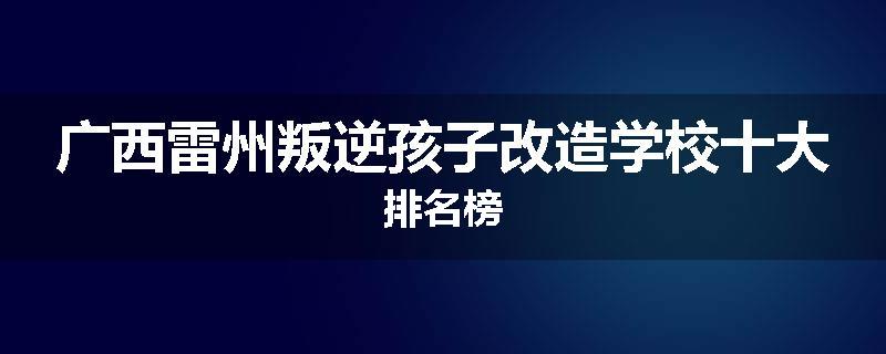 广西雷州叛逆孩子改造学校十大排名榜