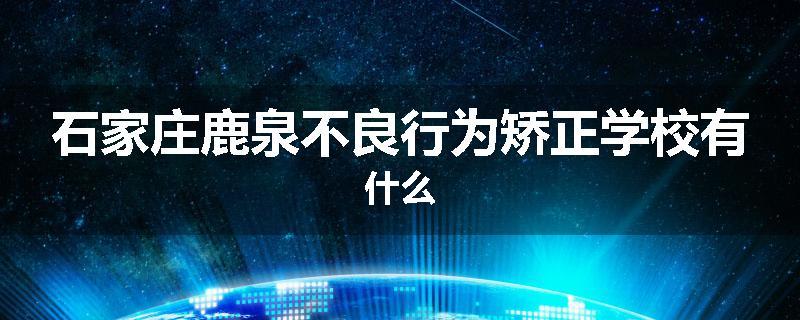 石家庄鹿泉不良行为矫正学校有什么