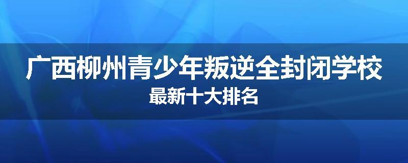 广西柳州青少年叛逆全封闭学校最新十大排名
